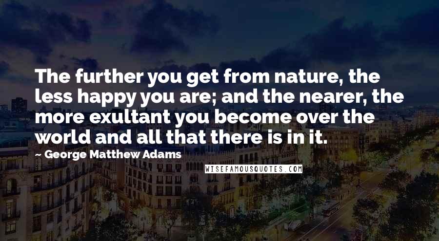 George Matthew Adams Quotes: The further you get from nature, the less happy you are; and the nearer, the more exultant you become over the world and all that there is in it.