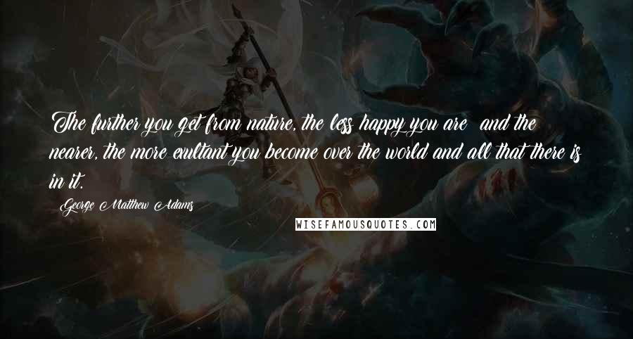 George Matthew Adams Quotes: The further you get from nature, the less happy you are; and the nearer, the more exultant you become over the world and all that there is in it.
