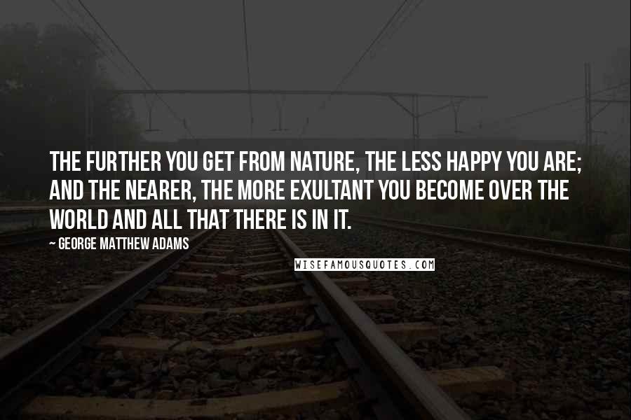 George Matthew Adams Quotes: The further you get from nature, the less happy you are; and the nearer, the more exultant you become over the world and all that there is in it.