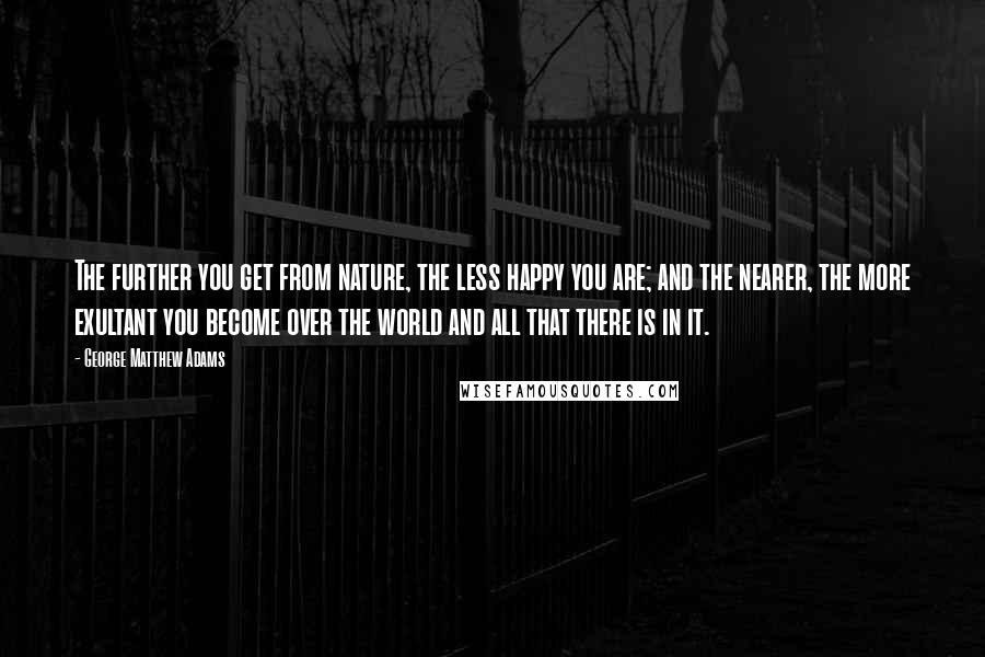 George Matthew Adams Quotes: The further you get from nature, the less happy you are; and the nearer, the more exultant you become over the world and all that there is in it.