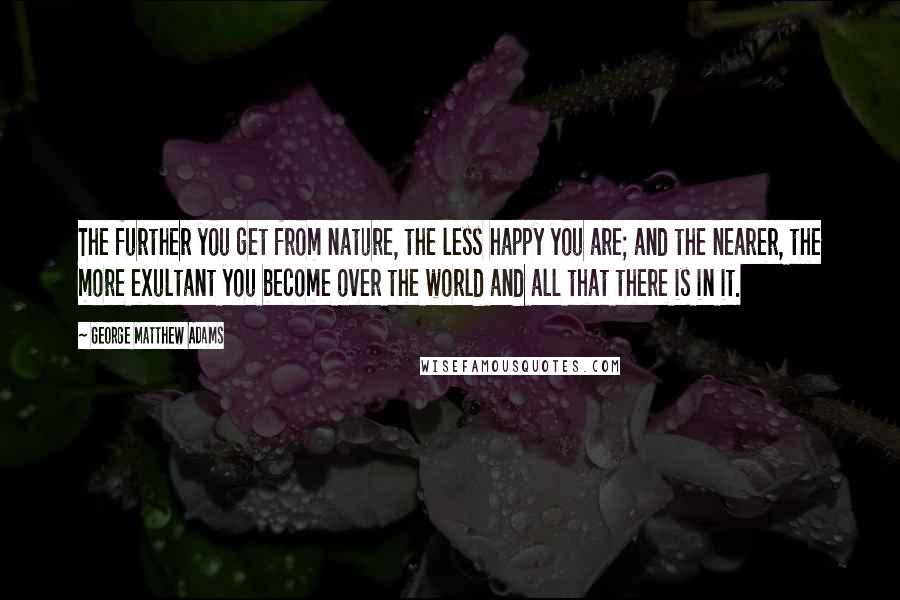 George Matthew Adams Quotes: The further you get from nature, the less happy you are; and the nearer, the more exultant you become over the world and all that there is in it.