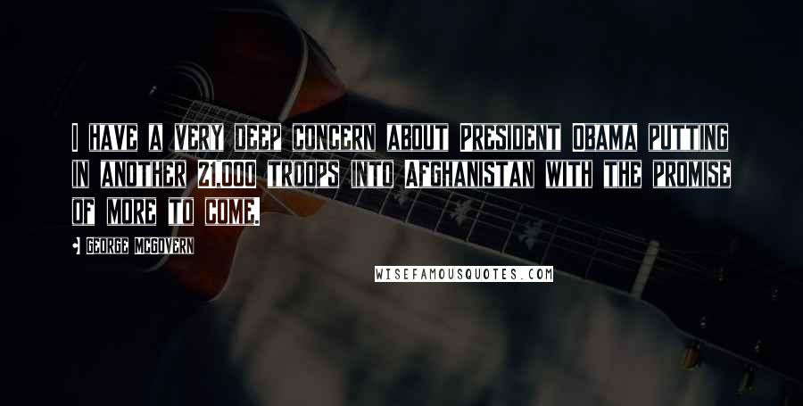 George McGovern Quotes: I have a very deep concern about President Obama putting in another 21,000 troops into Afghanistan with the promise of more to come.