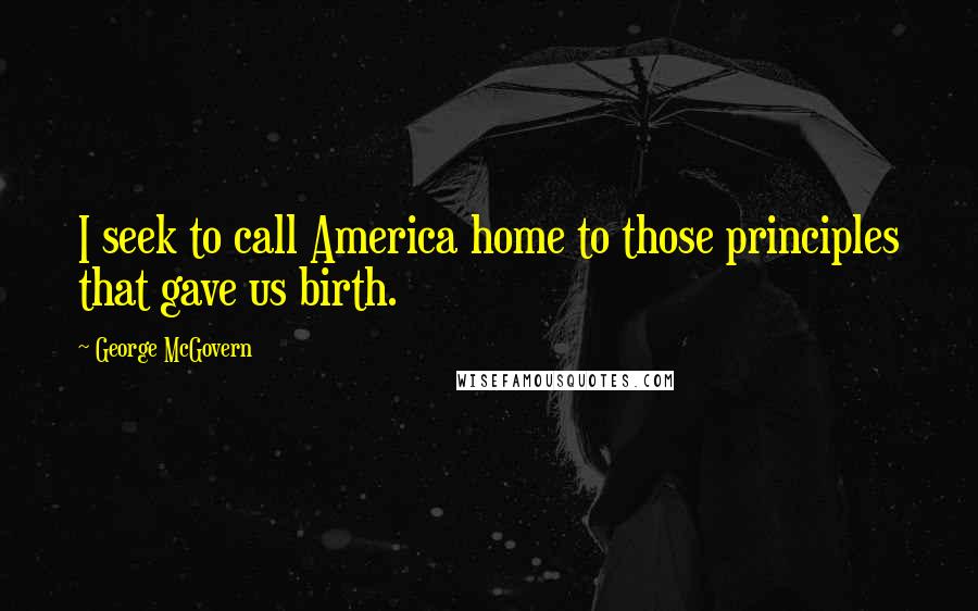 George McGovern Quotes: I seek to call America home to those principles that gave us birth.