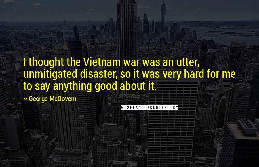 George McGovern Quotes: I thought the Vietnam war was an utter, unmitigated disaster, so it was very hard for me to say anything good about it.