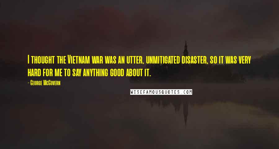 George McGovern Quotes: I thought the Vietnam war was an utter, unmitigated disaster, so it was very hard for me to say anything good about it.