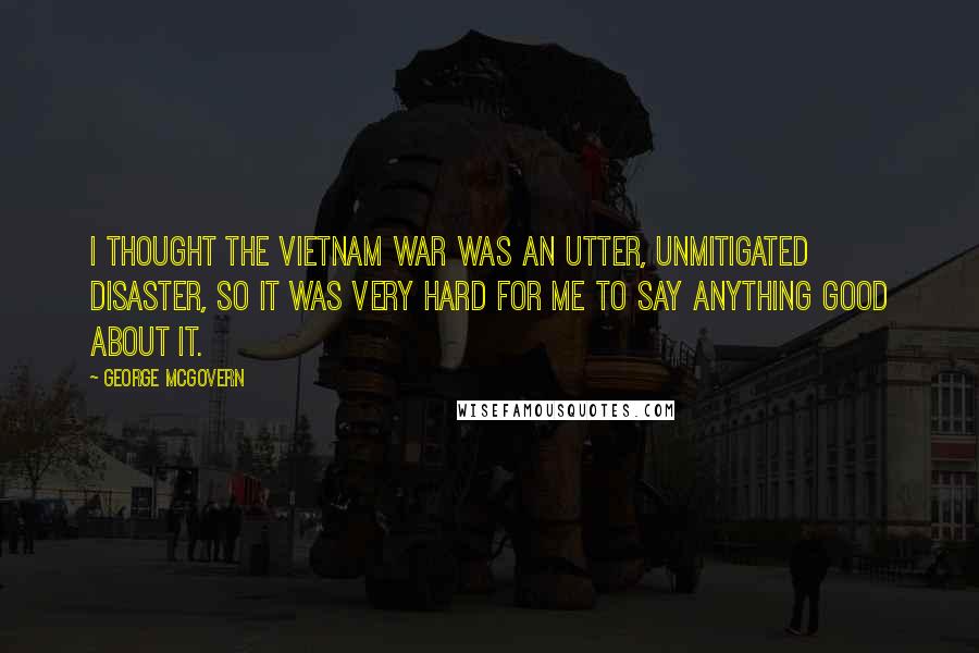 George McGovern Quotes: I thought the Vietnam war was an utter, unmitigated disaster, so it was very hard for me to say anything good about it.