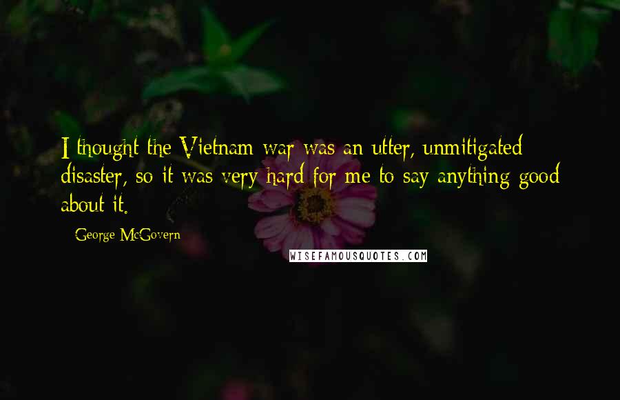 George McGovern Quotes: I thought the Vietnam war was an utter, unmitigated disaster, so it was very hard for me to say anything good about it.