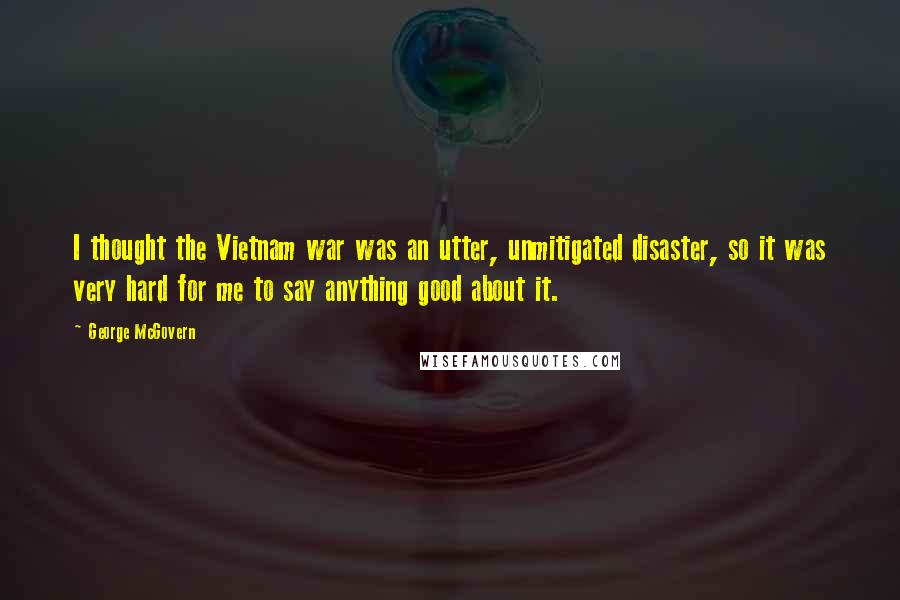 George McGovern Quotes: I thought the Vietnam war was an utter, unmitigated disaster, so it was very hard for me to say anything good about it.