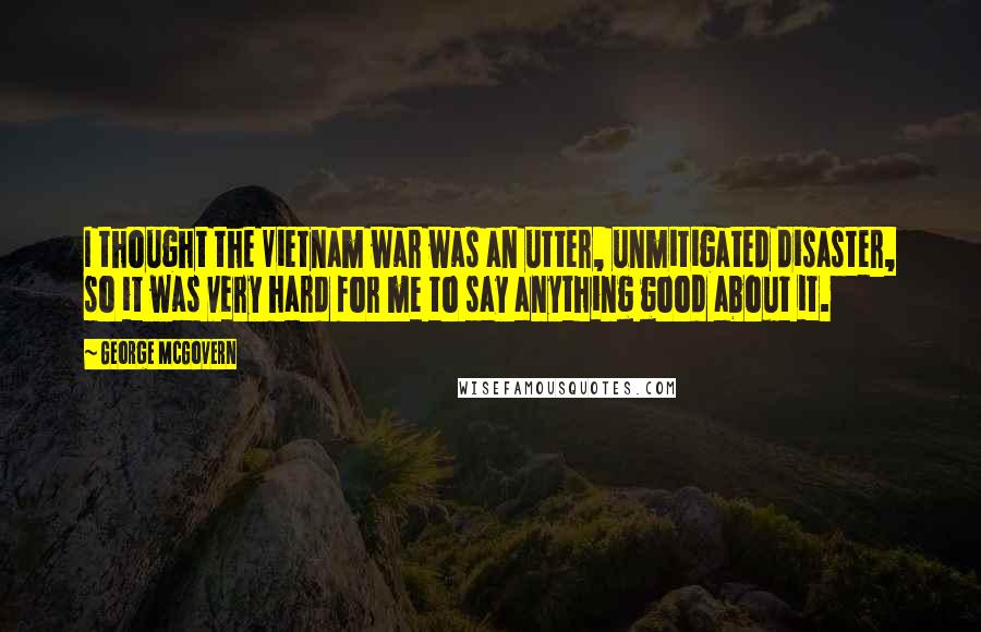 George McGovern Quotes: I thought the Vietnam war was an utter, unmitigated disaster, so it was very hard for me to say anything good about it.
