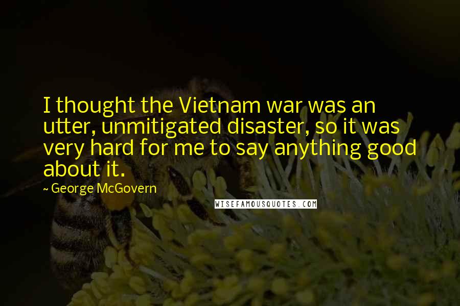 George McGovern Quotes: I thought the Vietnam war was an utter, unmitigated disaster, so it was very hard for me to say anything good about it.