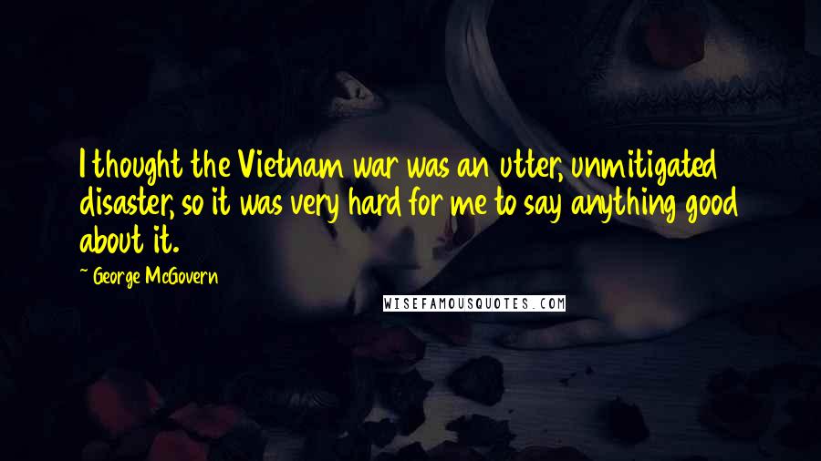 George McGovern Quotes: I thought the Vietnam war was an utter, unmitigated disaster, so it was very hard for me to say anything good about it.