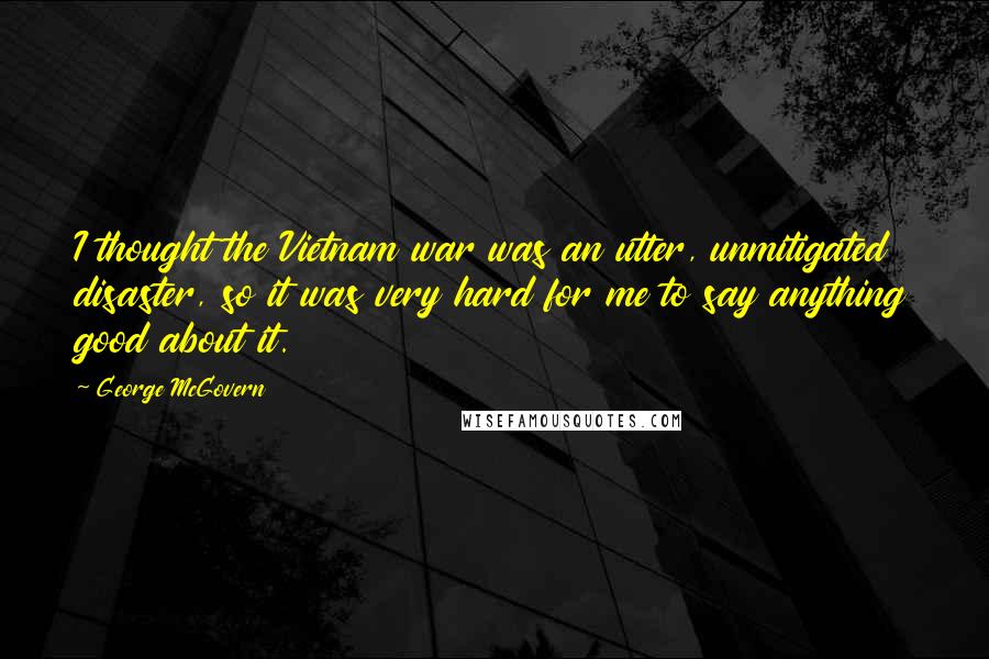 George McGovern Quotes: I thought the Vietnam war was an utter, unmitigated disaster, so it was very hard for me to say anything good about it.