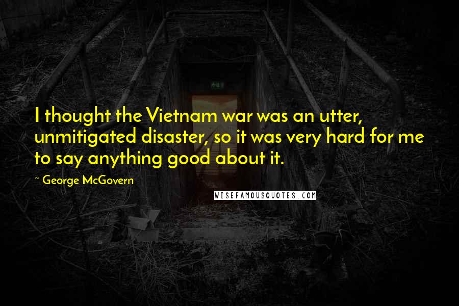 George McGovern Quotes: I thought the Vietnam war was an utter, unmitigated disaster, so it was very hard for me to say anything good about it.