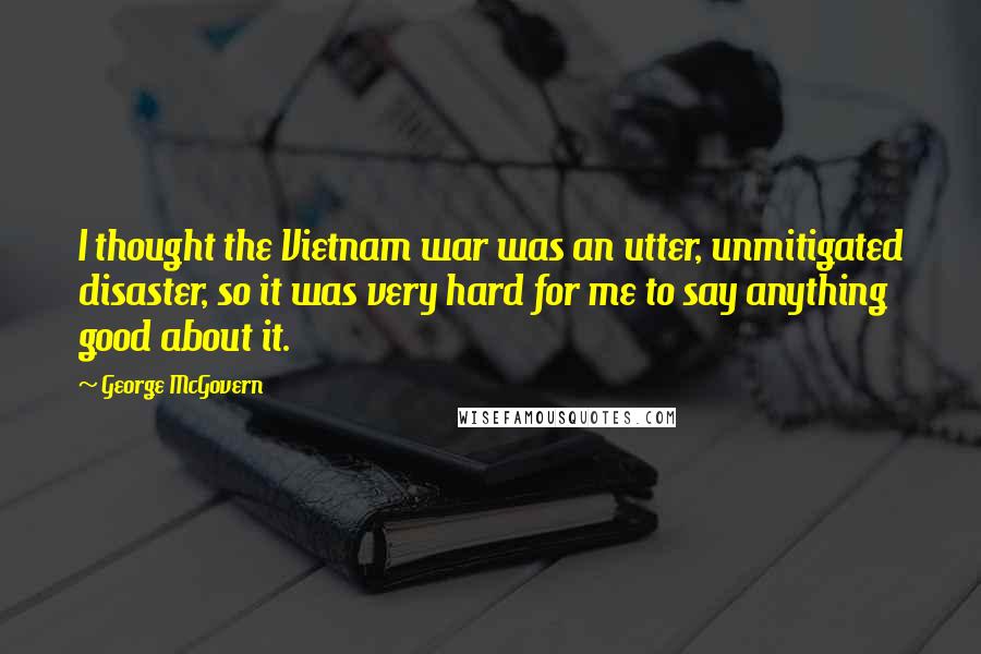 George McGovern Quotes: I thought the Vietnam war was an utter, unmitigated disaster, so it was very hard for me to say anything good about it.