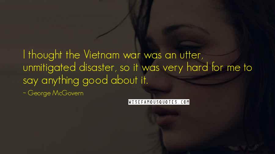 George McGovern Quotes: I thought the Vietnam war was an utter, unmitigated disaster, so it was very hard for me to say anything good about it.