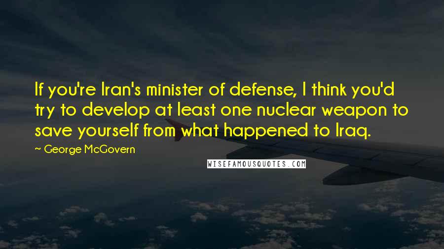 George McGovern Quotes: If you're Iran's minister of defense, I think you'd try to develop at least one nuclear weapon to save yourself from what happened to Iraq.