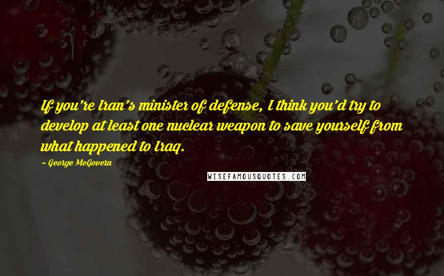 George McGovern Quotes: If you're Iran's minister of defense, I think you'd try to develop at least one nuclear weapon to save yourself from what happened to Iraq.