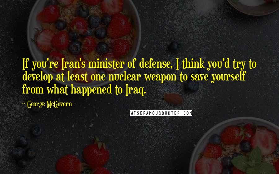 George McGovern Quotes: If you're Iran's minister of defense, I think you'd try to develop at least one nuclear weapon to save yourself from what happened to Iraq.
