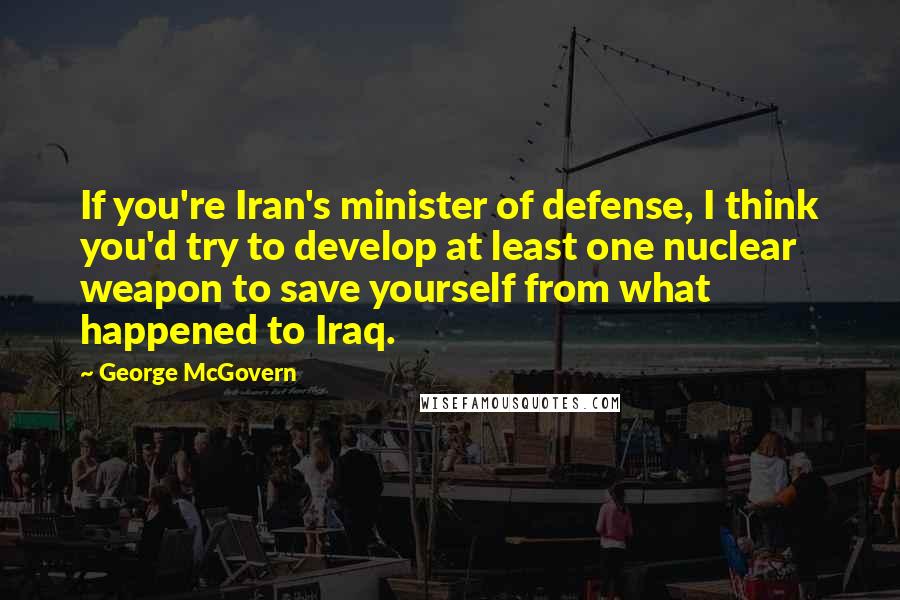 George McGovern Quotes: If you're Iran's minister of defense, I think you'd try to develop at least one nuclear weapon to save yourself from what happened to Iraq.