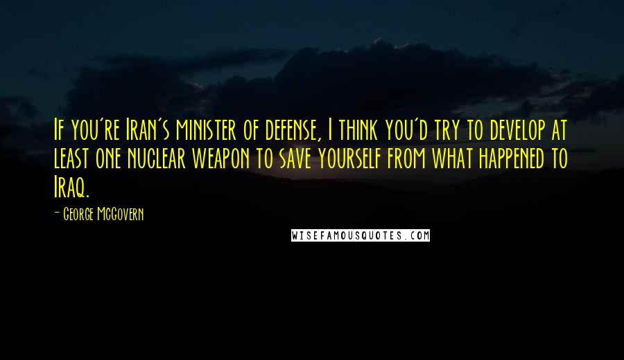 George McGovern Quotes: If you're Iran's minister of defense, I think you'd try to develop at least one nuclear weapon to save yourself from what happened to Iraq.