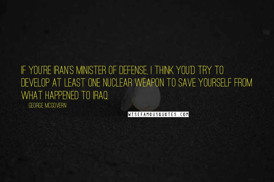 George McGovern Quotes: If you're Iran's minister of defense, I think you'd try to develop at least one nuclear weapon to save yourself from what happened to Iraq.