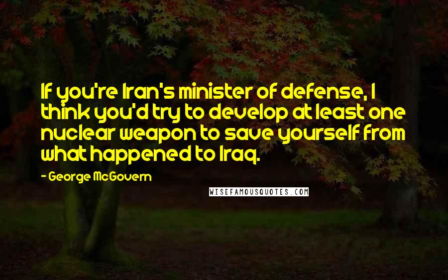 George McGovern Quotes: If you're Iran's minister of defense, I think you'd try to develop at least one nuclear weapon to save yourself from what happened to Iraq.