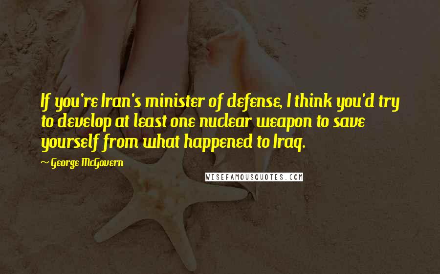 George McGovern Quotes: If you're Iran's minister of defense, I think you'd try to develop at least one nuclear weapon to save yourself from what happened to Iraq.