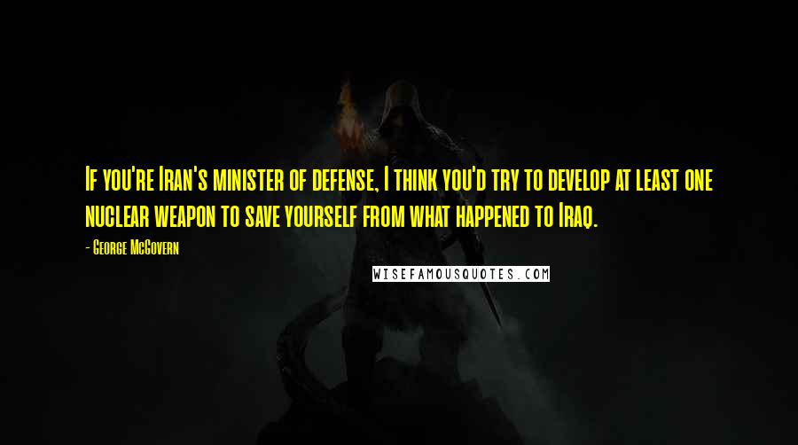 George McGovern Quotes: If you're Iran's minister of defense, I think you'd try to develop at least one nuclear weapon to save yourself from what happened to Iraq.