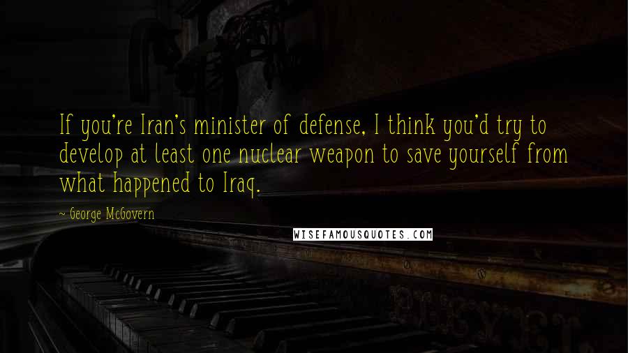 George McGovern Quotes: If you're Iran's minister of defense, I think you'd try to develop at least one nuclear weapon to save yourself from what happened to Iraq.