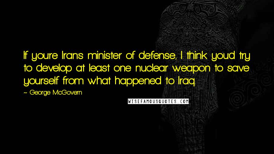 George McGovern Quotes: If you're Iran's minister of defense, I think you'd try to develop at least one nuclear weapon to save yourself from what happened to Iraq.