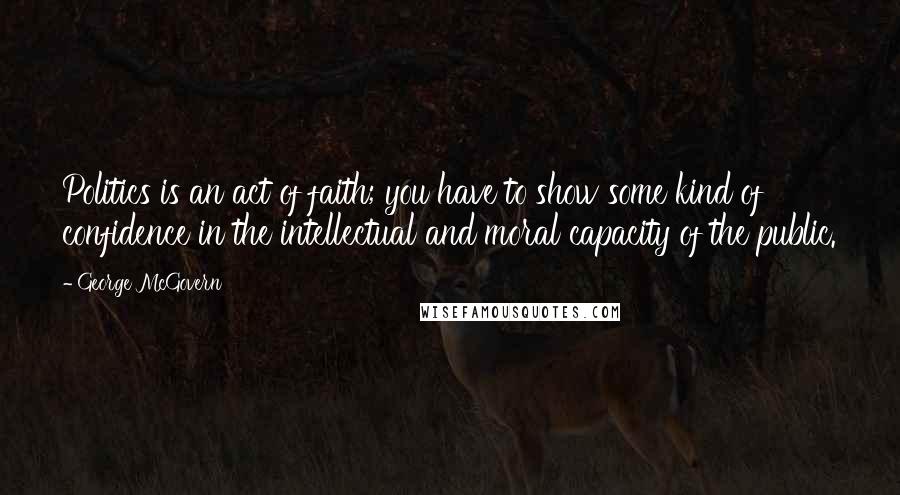 George McGovern Quotes: Politics is an act of faith; you have to show some kind of confidence in the intellectual and moral capacity of the public.