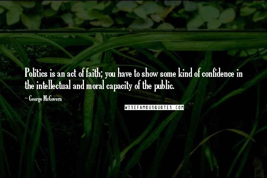 George McGovern Quotes: Politics is an act of faith; you have to show some kind of confidence in the intellectual and moral capacity of the public.
