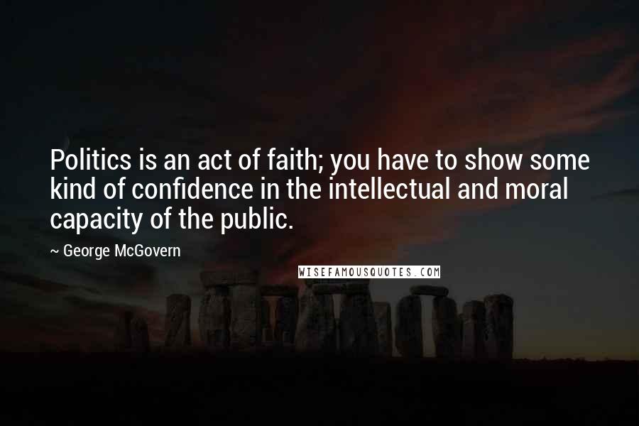 George McGovern Quotes: Politics is an act of faith; you have to show some kind of confidence in the intellectual and moral capacity of the public.