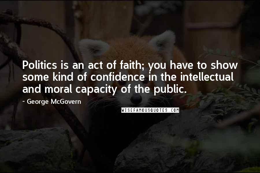 George McGovern Quotes: Politics is an act of faith; you have to show some kind of confidence in the intellectual and moral capacity of the public.