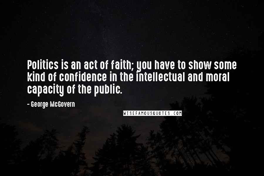George McGovern Quotes: Politics is an act of faith; you have to show some kind of confidence in the intellectual and moral capacity of the public.