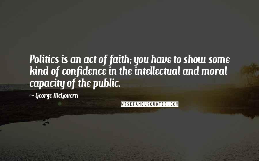 George McGovern Quotes: Politics is an act of faith; you have to show some kind of confidence in the intellectual and moral capacity of the public.