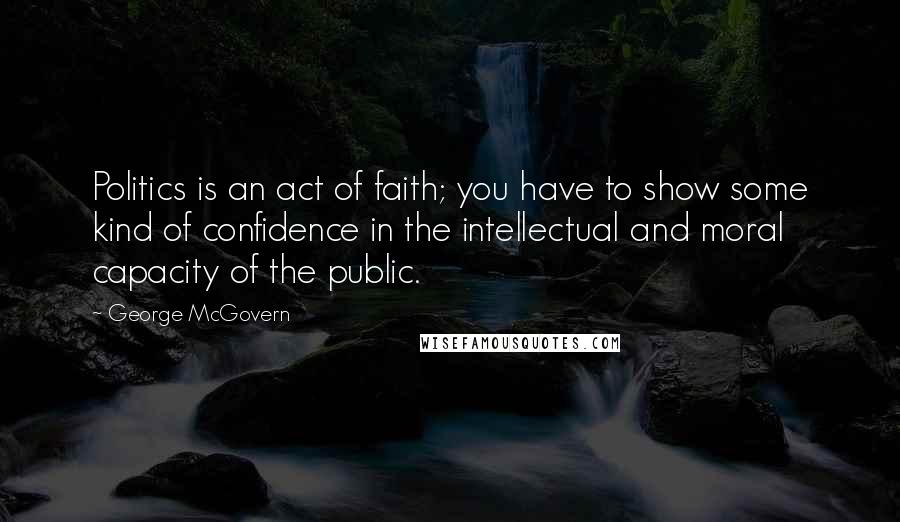 George McGovern Quotes: Politics is an act of faith; you have to show some kind of confidence in the intellectual and moral capacity of the public.