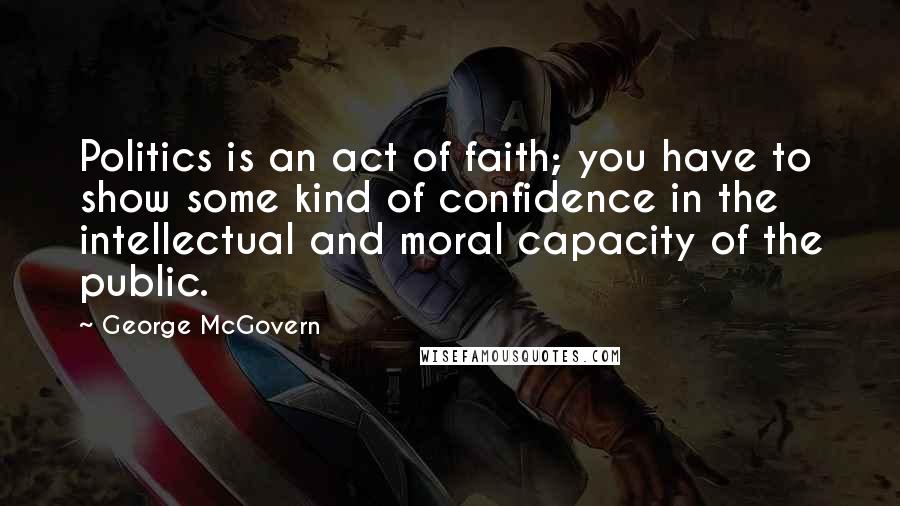 George McGovern Quotes: Politics is an act of faith; you have to show some kind of confidence in the intellectual and moral capacity of the public.