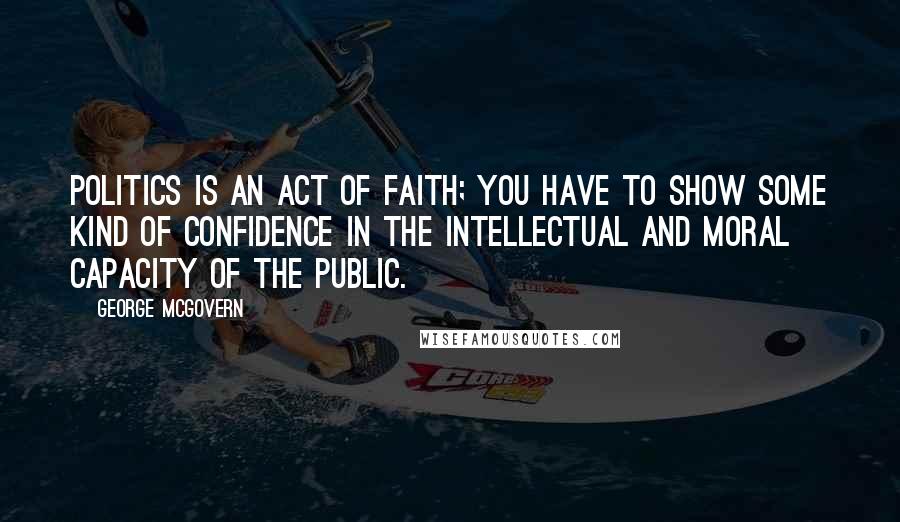George McGovern Quotes: Politics is an act of faith; you have to show some kind of confidence in the intellectual and moral capacity of the public.