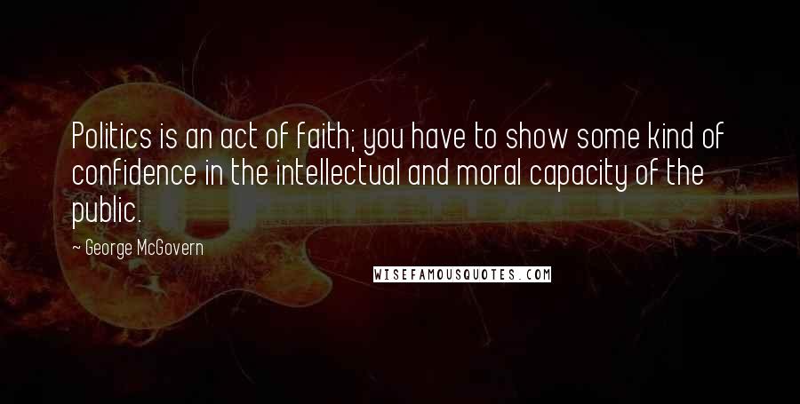 George McGovern Quotes: Politics is an act of faith; you have to show some kind of confidence in the intellectual and moral capacity of the public.