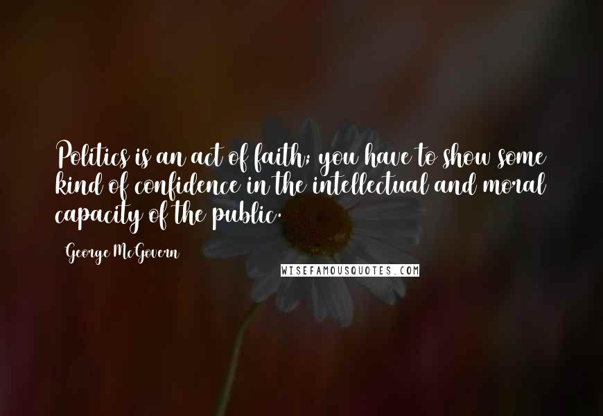George McGovern Quotes: Politics is an act of faith; you have to show some kind of confidence in the intellectual and moral capacity of the public.