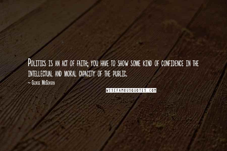 George McGovern Quotes: Politics is an act of faith; you have to show some kind of confidence in the intellectual and moral capacity of the public.