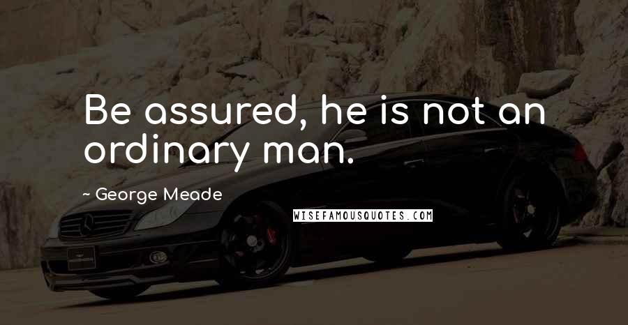 George Meade Quotes: Be assured, he is not an ordinary man.