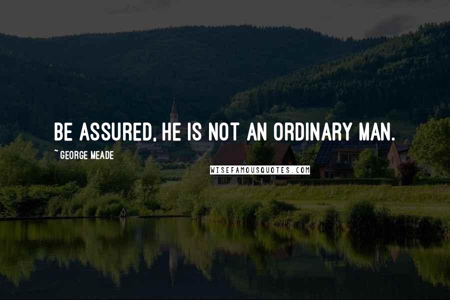 George Meade Quotes: Be assured, he is not an ordinary man.