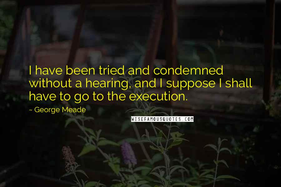 George Meade Quotes: I have been tried and condemned without a hearing, and I suppose I shall have to go to the execution.