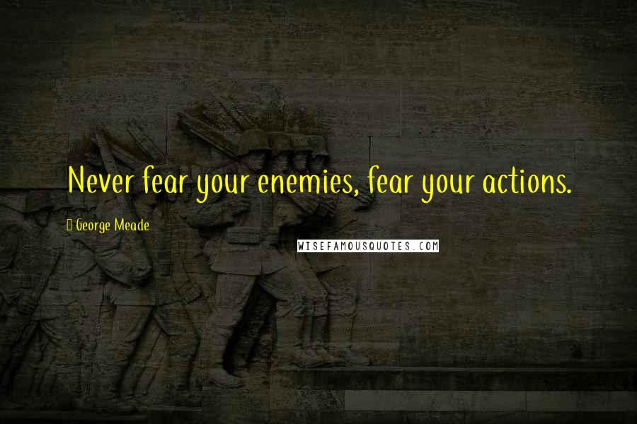 George Meade Quotes: Never fear your enemies, fear your actions.