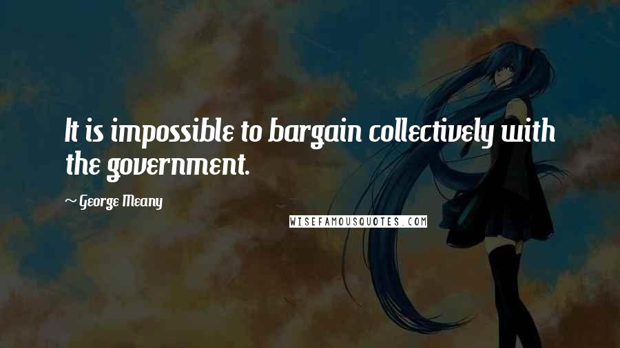 George Meany Quotes: It is impossible to bargain collectively with the government.