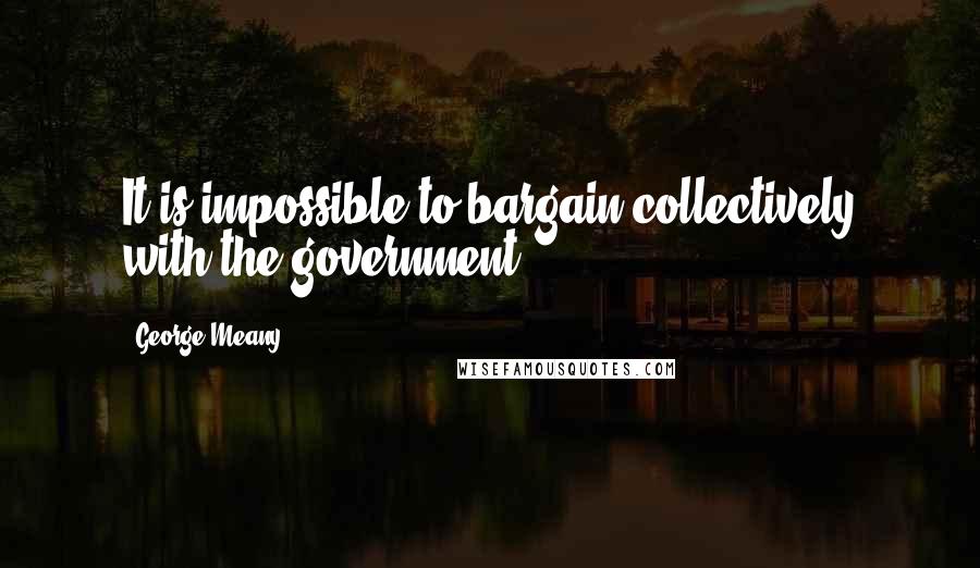 George Meany Quotes: It is impossible to bargain collectively with the government.