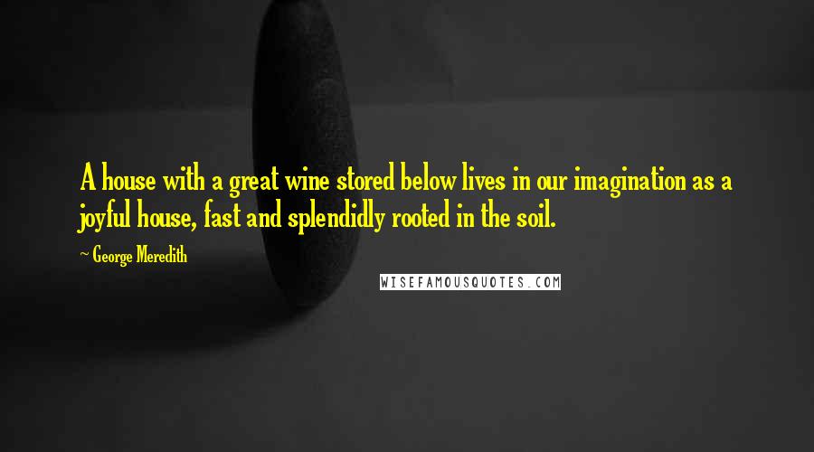 George Meredith Quotes: A house with a great wine stored below lives in our imagination as a joyful house, fast and splendidly rooted in the soil.