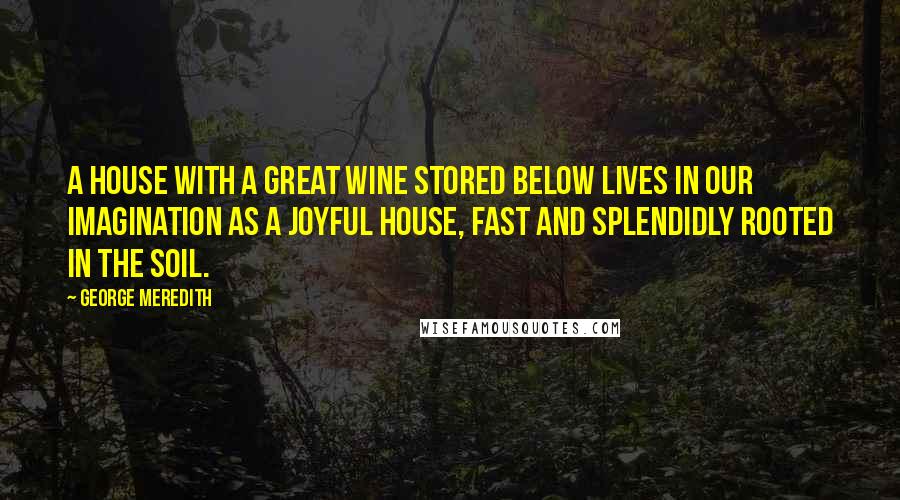 George Meredith Quotes: A house with a great wine stored below lives in our imagination as a joyful house, fast and splendidly rooted in the soil.